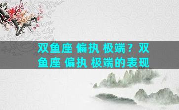 双鱼座 偏执 极端？双鱼座 偏执 极端的表现